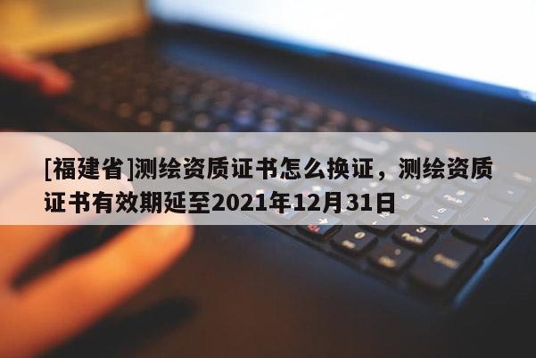 [福建省]測繪資質證書怎么換證，測繪資質證書有效期延至2021年12月31日