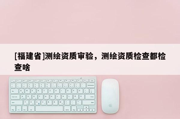 [福建省]測繪資質審驗，測繪資質檢查都檢查啥