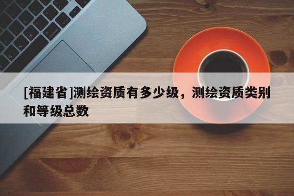 [福建省]測繪資質有多少級，測繪資質類別和等級總數