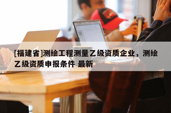 [福建省]測繪工程測量乙級資質(zhì)企業(yè)，測繪乙級資質(zhì)申報條件 最新