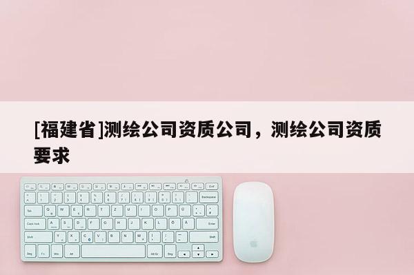 [福建省]測繪公司資質(zhì)公司，測繪公司資質(zhì)要求