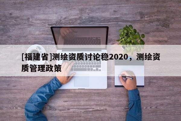 [福建省]測繪資質(zhì)討論穩(wěn)2020，測繪資質(zhì)管理政策