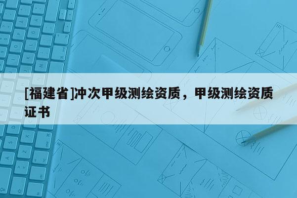 [福建省]沖次甲級測繪資質，甲級測繪資質證書