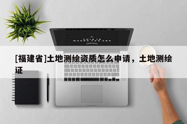 [福建省]土地測繪資質怎么申請，土地測繪證