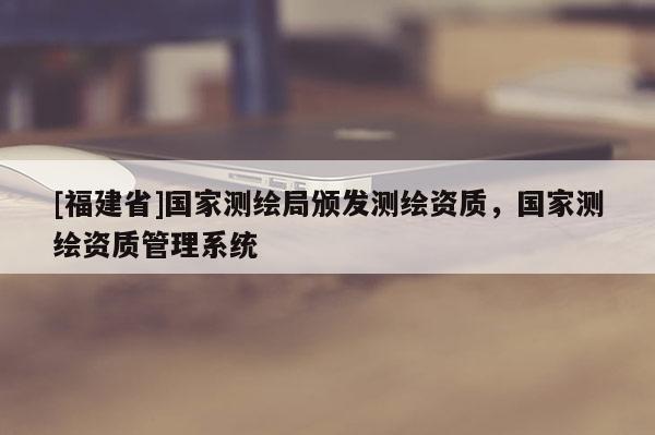 [福建省]國家測繪局頒發測繪資質，國家測繪資質管理系統