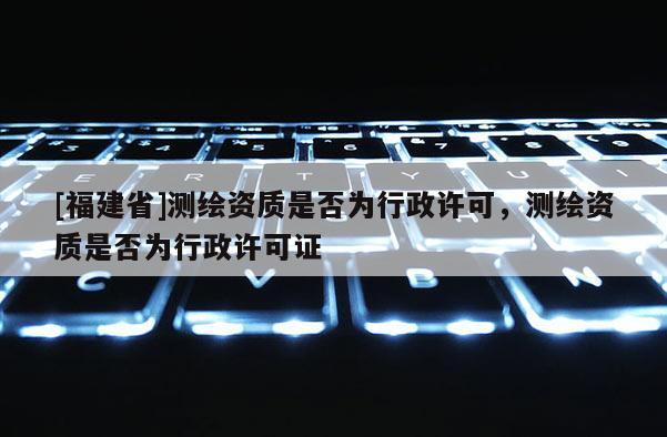 [福建省]測繪資質(zhì)是否為行政許可，測繪資質(zhì)是否為行政許可證