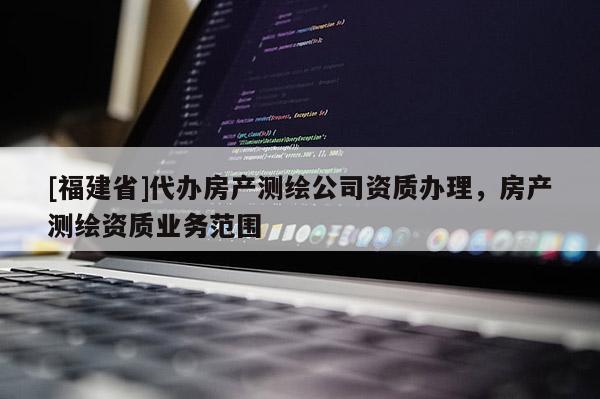 [福建省]代辦房產測繪公司資質辦理，房產測繪資質業務范圍