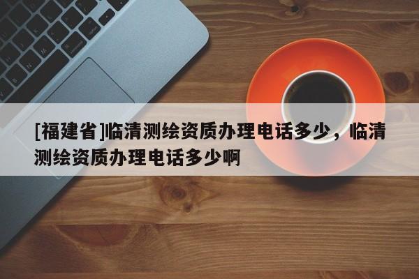 [福建省]臨清測繪資質(zhì)辦理電話多少，臨清測繪資質(zhì)辦理電話多少啊
