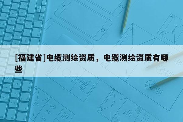 [福建省]電纜測繪資質，電纜測繪資質有哪些