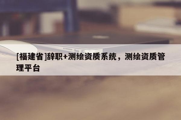 [福建省]辭職+測繪資質(zhì)系統(tǒng)，測繪資質(zhì)管理平臺(tái)