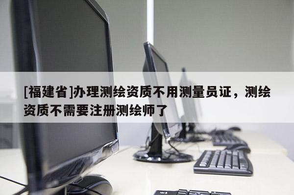 [福建省]辦理測繪資質不用測量員證，測繪資質不需要注冊測繪師了