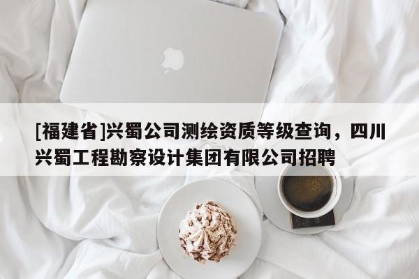 [福建省]興蜀公司測繪資質等級查詢，四川興蜀工程勘察設計集團有限公司招聘