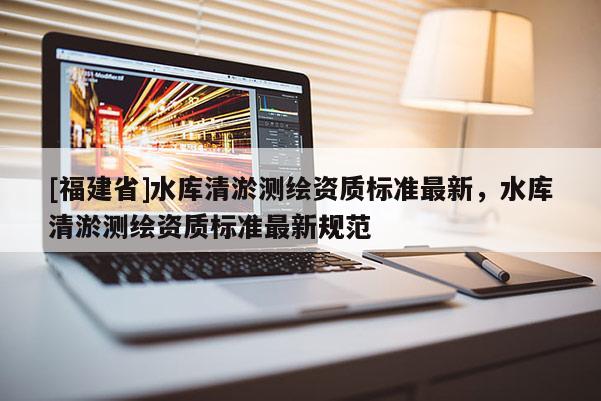 [福建省]水庫清淤測繪資質標準最新，水庫清淤測繪資質標準最新規范