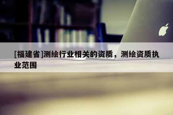 [福建省]測繪行業(yè)相關(guān)的資質(zhì)，測繪資質(zhì)執(zhí)業(yè)范圍