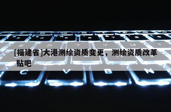 [福建省]大港測繪資質變更，測繪資質改革 貼吧