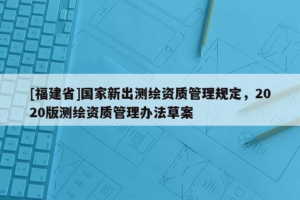 [福建省]國家新出測繪資質管理規定，2020版測繪資質管理辦法草案