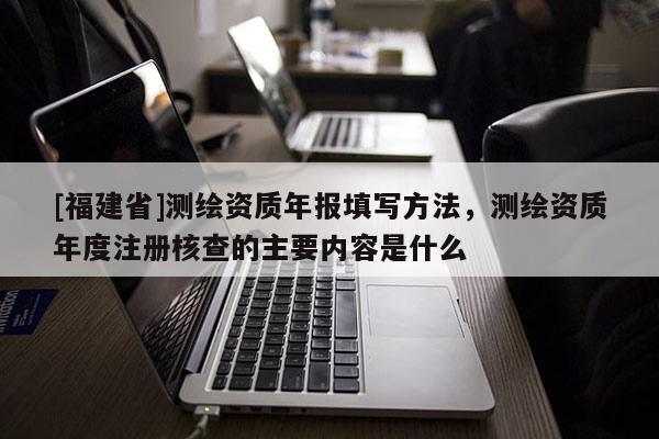 [福建省]測繪資質年報填寫方法，測繪資質年度注冊核查的主要內容是什么