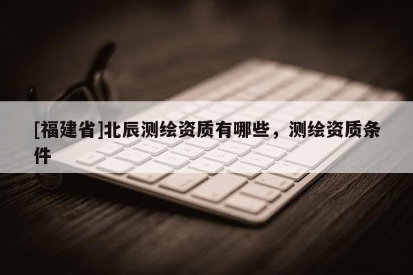 [福建省]北辰測繪資質有哪些，測繪資質條件