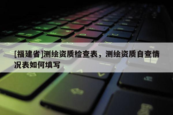 [福建省]測繪資質檢查表，測繪資質自查情況表如何填寫