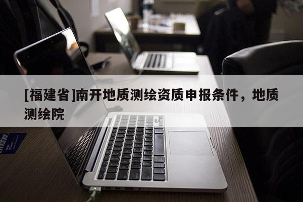 [福建省]南開地質測繪資質申報條件，地質測繪院