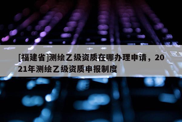 [福建省]測繪乙級資質在哪辦理申請，2021年測繪乙級資質申報制度