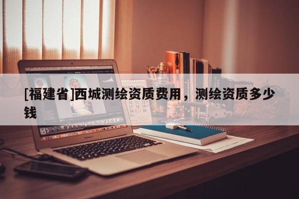 [福建省]西城測繪資質費用，測繪資質多少錢