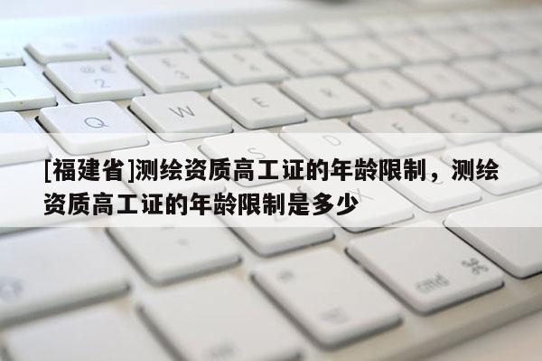 [福建省]測繪資質高工證的年齡限制，測繪資質高工證的年齡限制是多少