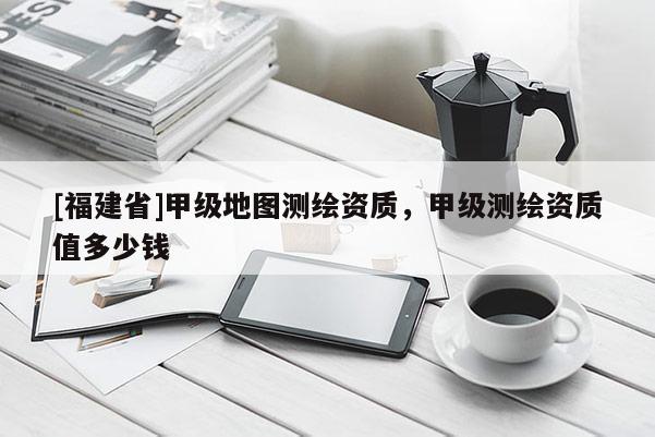 [福建省]甲級地圖測繪資質(zhì)，甲級測繪資質(zhì)值多少錢