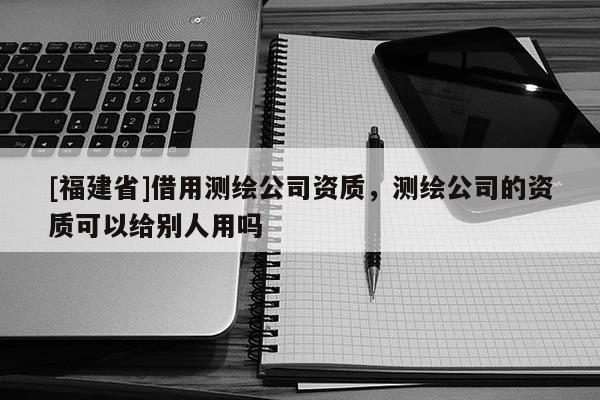 [福建省]借用測繪公司資質，測繪公司的資質可以給別人用嗎