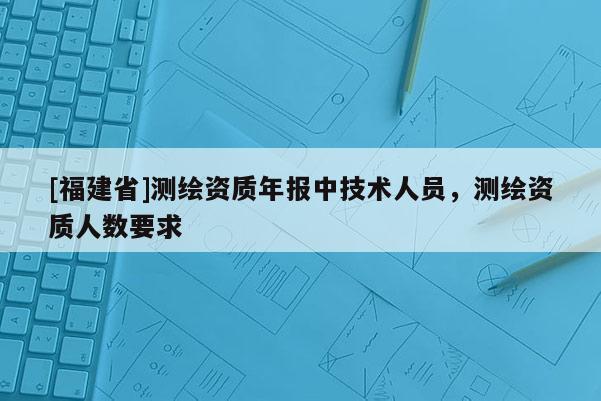 [福建省]測繪資質年報中技術人員，測繪資質人數要求