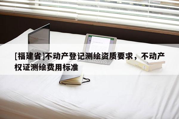 [福建省]不動產登記測繪資質要求，不動產權證測繪費用標準