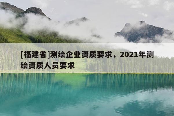 [福建省]測(cè)繪企業(yè)資質(zhì)要求，2021年測(cè)繪資質(zhì)人員要求