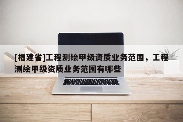 [福建省]工程測繪甲級資質業務范圍，工程測繪甲級資質業務范圍有哪些