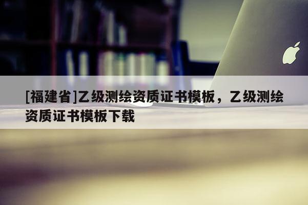 [福建省]乙級測繪資質證書模板，乙級測繪資質證書模板下載