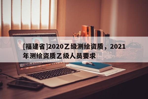 [福建省]2020乙級(jí)測(cè)繪資質(zhì)，2021年測(cè)繪資質(zhì)乙級(jí)人員要求