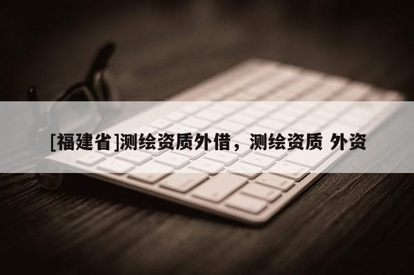[福建省]測繪資質(zhì)外借，測繪資質(zhì) 外資