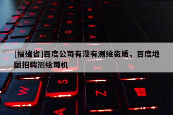 [福建省]百度公司有沒有測繪資質，百度地圖招聘測繪司機