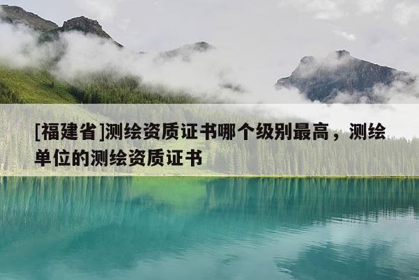 [福建省]測(cè)繪資質(zhì)證書哪個(gè)級(jí)別最高，測(cè)繪單位的測(cè)繪資質(zhì)證書
