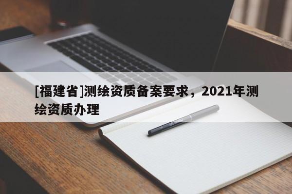 [福建省]測繪資質(zhì)備案要求，2021年測繪資質(zhì)辦理