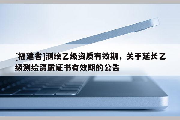 [福建省]測繪乙級資質有效期，關于延長乙級測繪資質證書有效期的公告