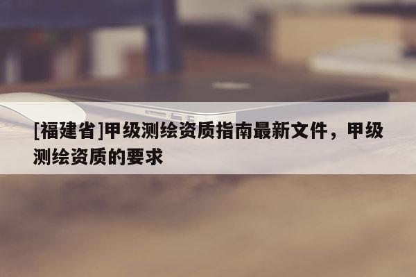[福建省]甲級測繪資質指南最新文件，甲級測繪資質的要求