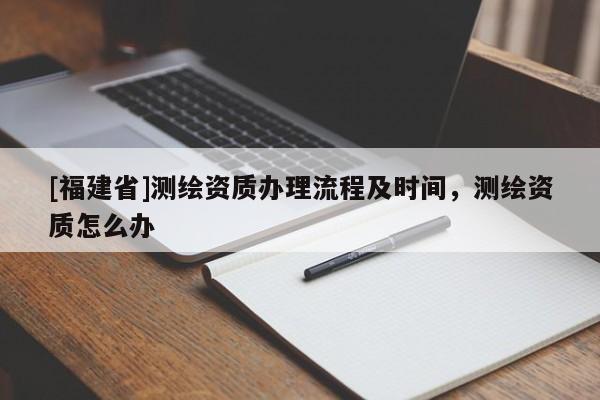 [福建省]測(cè)繪資質(zhì)辦理流程及時(shí)間，測(cè)繪資質(zhì)怎么辦
