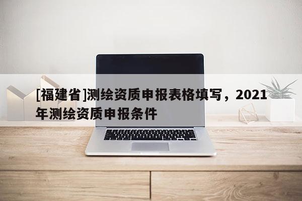 [福建省]測(cè)繪資質(zhì)申報(bào)表格填寫(xiě)，2021年測(cè)繪資質(zhì)申報(bào)條件