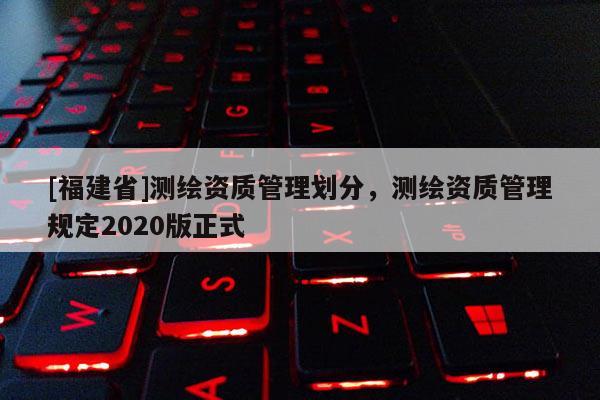 [福建省]測繪資質(zhì)管理劃分，測繪資質(zhì)管理規(guī)定2020版正式