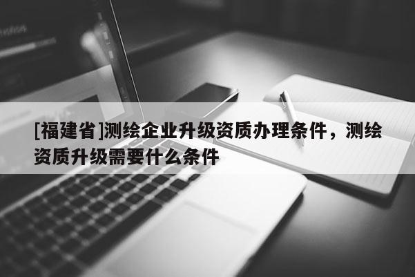 [福建省]測繪企業升級資質辦理條件，測繪資質升級需要什么條件