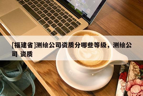 [福建省]測(cè)繪公司資質(zhì)分哪些等級(jí)，測(cè)繪公司 資質(zhì)
