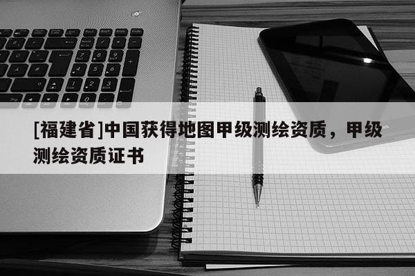 [福建省]中國獲得地圖甲級測繪資質，甲級測繪資質證書