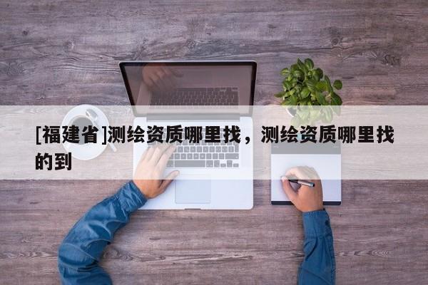 [福建省]測(cè)繪資質(zhì)哪里找，測(cè)繪資質(zhì)哪里找的到
