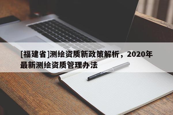 [福建省]測繪資質(zhì)新政策解析，2020年最新測繪資質(zhì)管理辦法