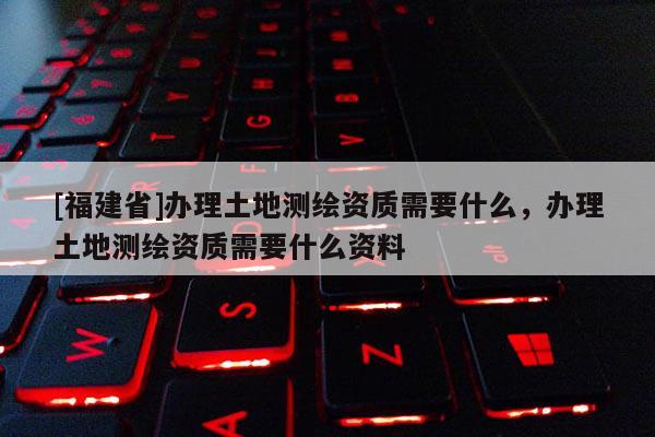 [福建省]辦理土地測繪資質需要什么，辦理土地測繪資質需要什么資料